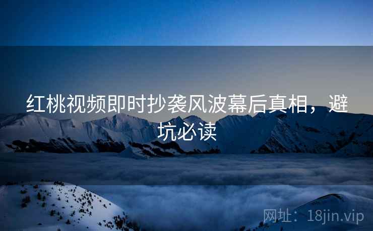 红桃视频即时抄袭风波幕后真相，避坑必读