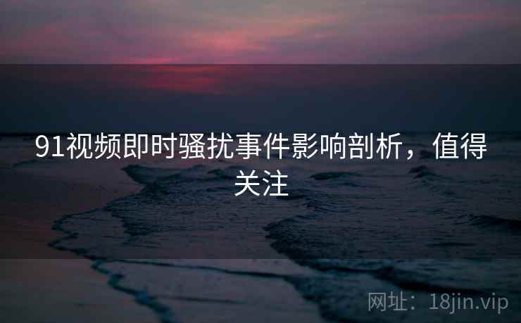 91视频即时骚扰事件影响剖析，值得关注