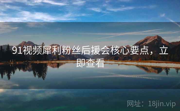 91视频犀利粉丝后援会核心要点，立即查看