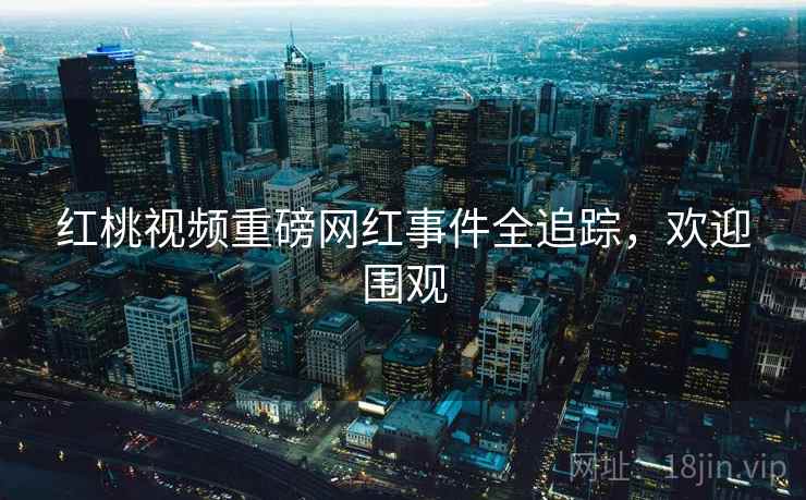 红桃视频重磅网红事件全追踪，欢迎围观
