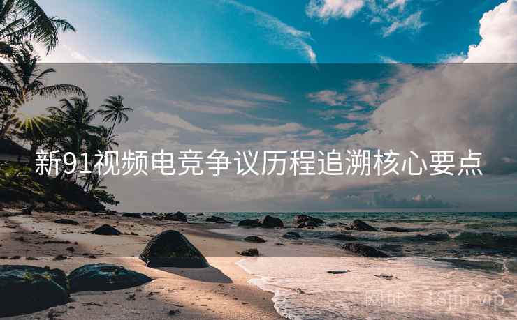 新91视频电竞争议历程追溯核心要点