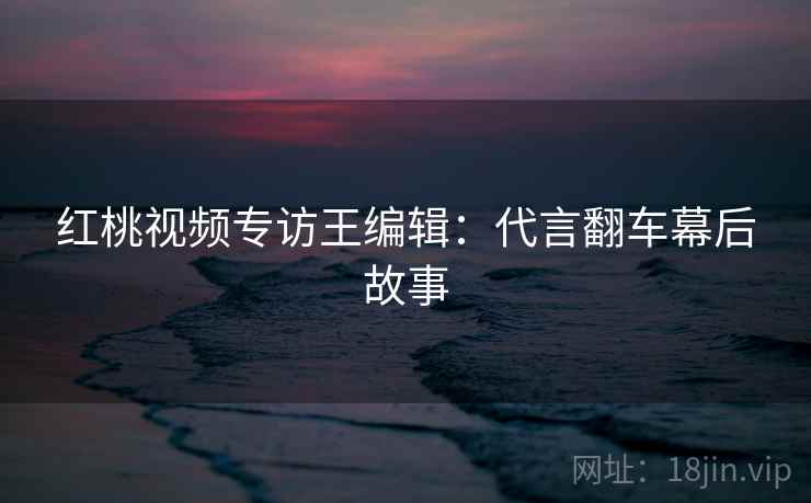 红桃视频专访王编辑：代言翻车幕后故事