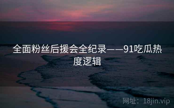 全面粉丝后援会全纪录——91吃瓜热度逻辑