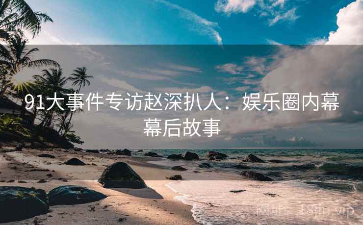 91大事件专访赵深扒人：娱乐圈内幕幕后故事