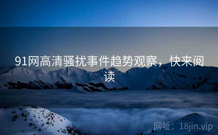 91网高清骚扰事件趋势观察，快来阅读