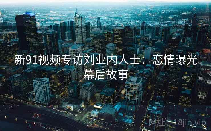新91视频专访刘业内人士：恋情曝光幕后故事