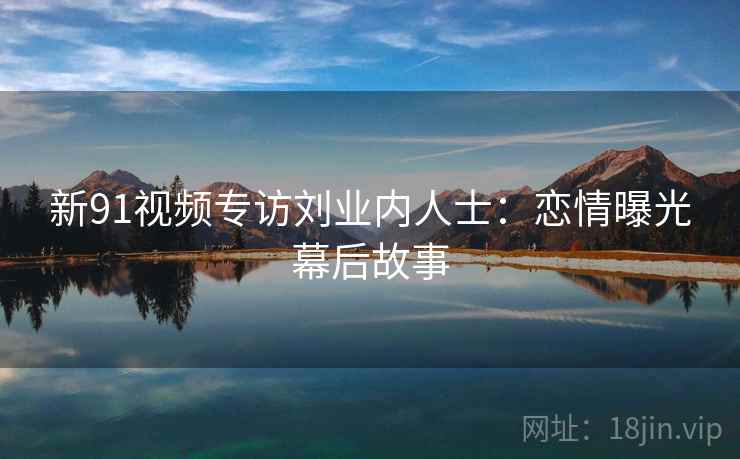新91视频专访刘业内人士：恋情曝光幕后故事