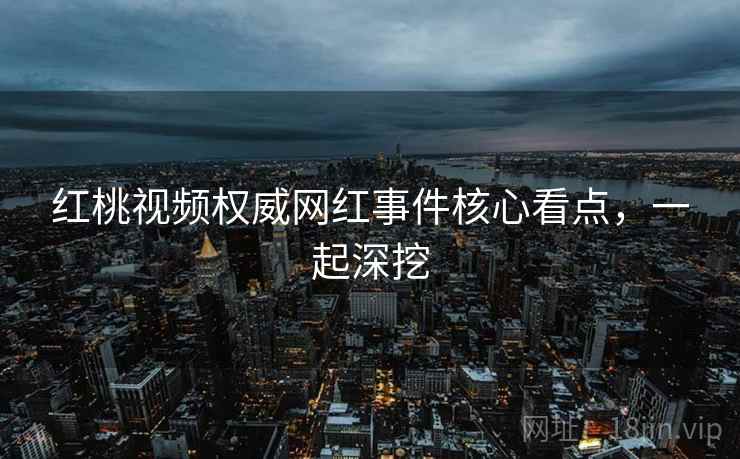 红桃视频权威网红事件核心看点，一起深挖