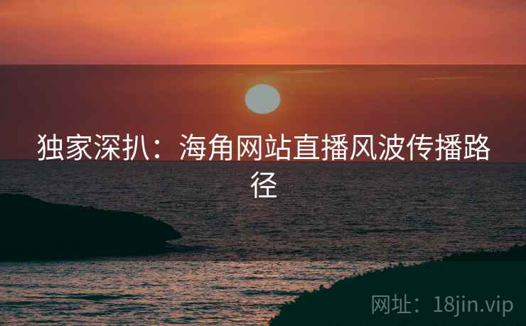 独家深扒：海角网站直播风波传播路径