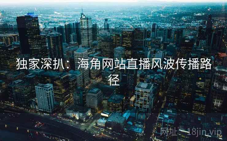 独家深扒：海角网站直播风波传播路径