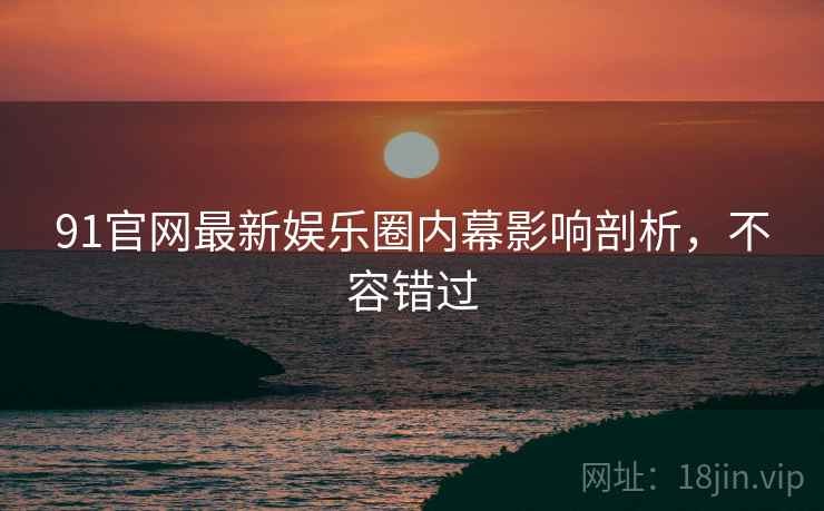 91官网最新娱乐圈内幕影响剖析，不容错过