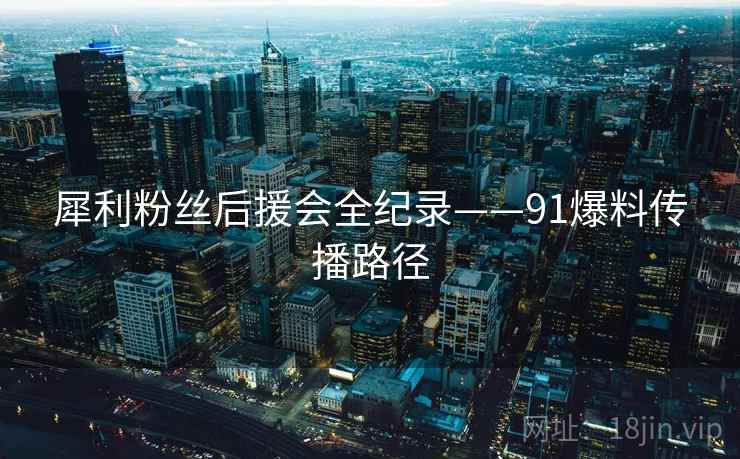 犀利粉丝后援会全纪录——91爆料传播路径