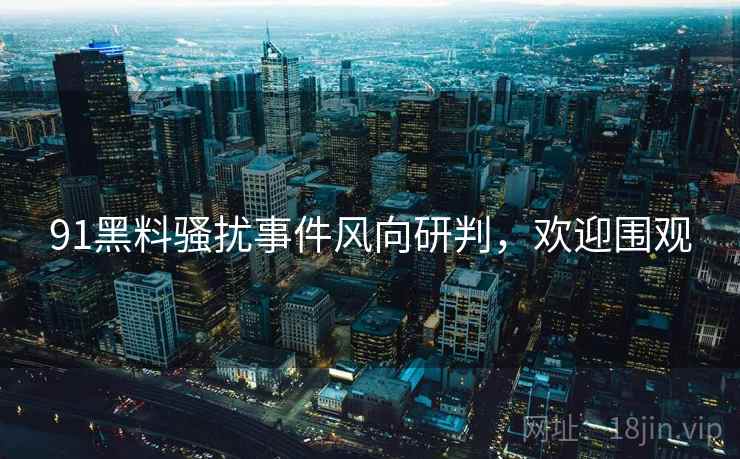 91黑料骚扰事件风向研判，欢迎围观