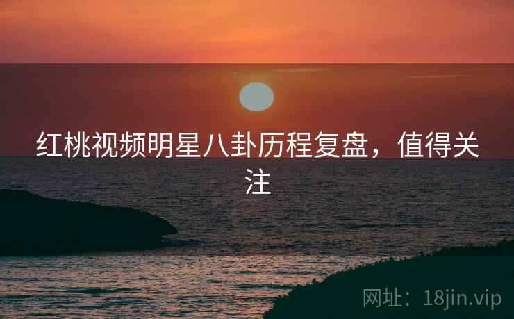 红桃视频明星八卦历程复盘，值得关注
