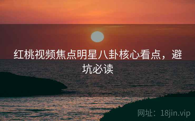 红桃视频焦点明星八卦核心看点，避坑必读