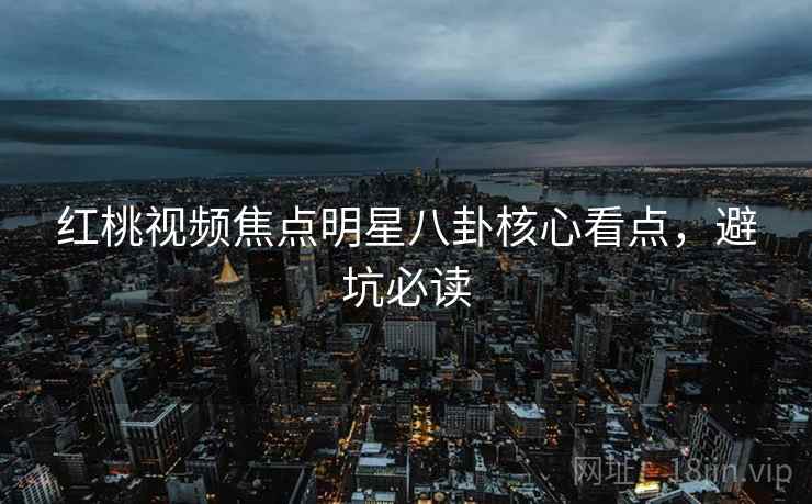 红桃视频焦点明星八卦核心看点，避坑必读