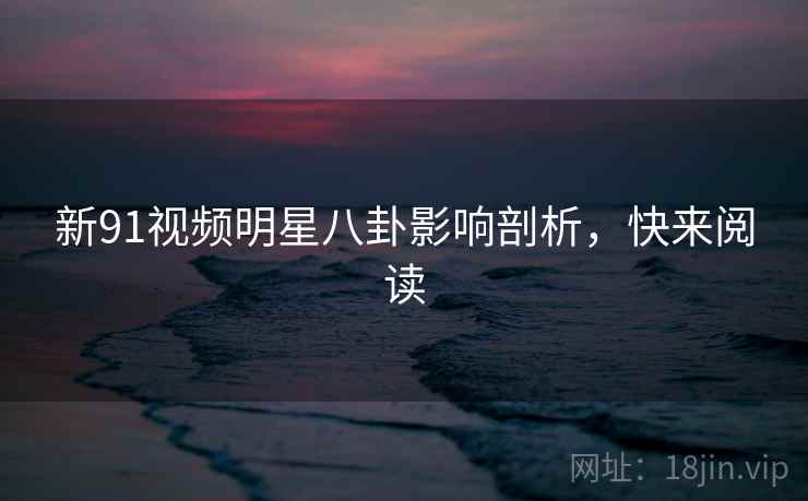 新91视频明星八卦影响剖析，快来阅读